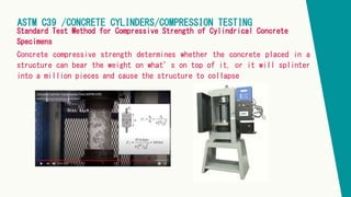 ASTM C39 /CONCRETE CYLINDERS/COMPRESSION TESTING
Standard Test Method for Compressive Strength of Cylindrical Concrete
Specimens
Concrete compressive strength determines whether the concrete placed in a
structure can bear the weight on what’s on top of it, or it will splinter
into a million pieces and cause the structure to collapse.
 