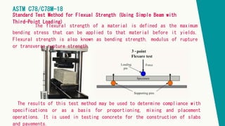 The flexural strength of a material is defined as the maximum
bending stress that can be applied to that material before it yields.
Flexural strength is also known as bending strength, modulus of rupture
or transverse rupture strength.
ASTM C78/C78M-18
Standard Test Method for Flexual Strength (Using Simple Beam with
Third-Point Loading)
The results of this test method may be used to determine compliance with
specifications or as a basis for proportioning, mixing and placement
operations. It is used in testing concrete for the construction of slabs
and pavements.
 