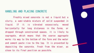 HANDLING AND PLACING CONCRETE
Freshly mixed concrete is not a liquid but a
slurry, a semi-stable mixture of solid suspended in
liquid. If it is vibrated excessively, moved
horizontally for long distances in the forms, or
dropped through constrained spaces, it is likely to
segregate, which means that the coarse aggregate
works its way to the bottom of the form and the water
and cement paste rise to the top. It is prevented by
depositing the concrete, fresh from the mixer, as
close to its final position as possible.
 