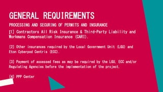 GENERAL REQUIREMENTS
PROCESSING AND SECURING OF PERMITS AND INSURANCE
[1] Contractors All Risk Insurance & Third-Party Liability and
Workmans Compensation Insurance (CARI).
[2] Other insurances required by the Local Government Unit (LGU) and
Eton Cyberpod Centris (ECC).
[3] Payment of assessed fees as may be required by the LGU, ECC and/or
Regulating Agencies before the implementation of the project.
[4] PPP Center
 