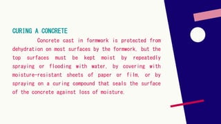 CURING A CONCRETE
Concrete cast in formwork is protected from
dehydration on most surfaces by the formwork, but the
top surfaces must be kept moist by repeatedly
spraying or flooding with water, by covering with
moisture-resistant sheets of paper or film, or by
spraying on a curing compound that seals the surface
of the concrete against loss of moisture.
 