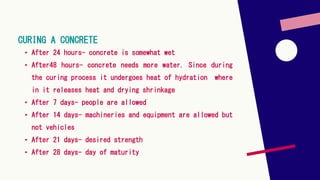 CURING A CONCRETE
• After 24 hours- concrete is somewhat wet
• After48 hours- concrete needs more water. Since during
the curing process it undergoes heat of hydration where
in it releases heat and drying shrinkage
• After 7 days- people are allowed
• After 14 days- machineries and equipment are allowed but
not vehicles
• After 21 days- desired strength
• After 28 days- day of maturity
 
