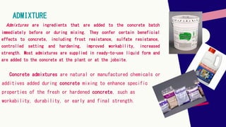 Admixtures are ingredients that are added to the concrete batch
immediately before or during mixing. They confer certain beneficial
effects to concrete, including frost resistance, sulfate resistance,
controlled setting and hardening, improved workability, increased
strength. Most admixtures are supplied in ready-to-use liquid form and
are added to the concrete at the plant or at the jobsite.
ADMIXTURE
Concrete admixtures are natural or manufactured chemicals or
additives added during concrete mixing to enhance specific
properties of the fresh or hardened concrete, such as
workability, durability, or early and final strength.
 