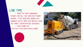 LINE TYPE
- need for more manpower,
longer set-up, can achieve higher
places. Line concrete pumps are
compact units that are mainly used
for small construction projects.
- also known as
"trailer/line/stationary pump"
 