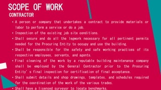 SCOPE OF WORK
CONTRACTOR
• A person or company that undertakes a contract to provide materials or
labor to perform a service or do a job.
• Inspection of the existing job site conditions.
• Shall secure and do all the legwork necessary for all pertinent permits
needed for the Procuring Entity to occupy and use the building.
• Shall be responsible for the safety and safe working practices of its
respective employees, servants, and agents.
• Final cleaning of the work by a reputable building maintenance company
shall be employed by the General Contractor prior to the Procuring
Entity’s final inspection for certification of final acceptance.
• Shall submit details and shop drawings, templates, and schedules required
for the coordination of the work of the various trades.
• Shall have a licensed surveyor to locate benchmarks.
 