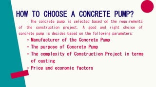 HOW TO CHOOSE A CONCRETE PUMP?
The concrete pump is selected based on the requirements
of the construction project. A good and right choice of
concrete pump is decides based on the following parameters:
• Manufacturer of the Concrete Pump
• The purpose of Concrete Pump
• The complexity of Construction Project in terms
of casting
• Price and economic factors
 