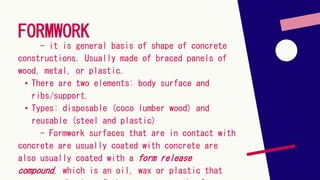 FORMWORK
- it is general basis of shape of concrete
constructions. Usually made of braced panels of
wood, metal, or plastic.
• There are two elements: body surface and
ribs/support.
• Types: disposable (coco lumber wood) and
reusable (steel and plastic)
- Formwork surfaces that are in contact with
concrete are usually coated with concrete are
also usually coated with a form release
compound, which is an oil, wax or plastic that
 