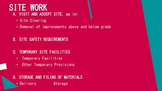SITE WORK
A. VISIT AND ACCEPT SITE, as in:
• Site Clearing
• Removal of improvements above and below grade
B. SITE SAFETY REQUIREMENTS
C. TEMPORARY SITE FACILITIES
• Temporary Facilities
• Other Temporary Provisions
D. STORAGE AND FILING OF MATERIALS
• Delivery Storage
 