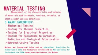 MATERIAL TESTING
5 MAJOR CATEGORIES:
Measurement of the characteristic and behavior
of materials such as metals, concrete, ceramics, or
plastic under various conditions.
• Mechanical Testing
• Testing for Thermal Properties
• Testing for Electrical Properties
• Testing for Resistance to Corrosion,
Radiation and Biological Deterioration
• Non-destructive Testing
National and International bodies such as International Organization for
Standardization (ISO) with headquarters in Geneva and the American Society for
Testing Materials (ASTM) established these Standard Test Methods.
 