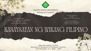 KASAYSAYAN NG WIKANG FILIPINO
Dalumat Ng/Sa Filipino
Bachelor of Science in Computer Science
2nd Semester, S.Y. 2022 - 2023
CAVITE STATE UNIVERSITY
BACOOR CITY CAMPUS
Presented to:
Juris Dr. Christian S. Castillo,
LPT, MA.ED. - EA,
Ph.D. DA.EG. (Cand.)
Presented by:
Leader:
Almonicar, Ma. Nicole E.
Group Members:
Aguilar, Jave Mikey S.
Apun, Kurt Jason D.
 