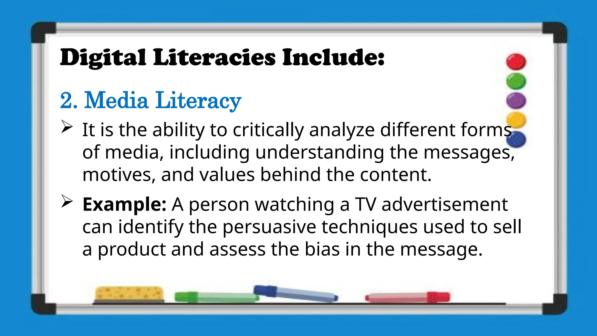 Digital Literacies Include:
2. Media Literacy
 It is the ability to critically analyze different forms
of media, including understanding the messages,
motives, and values behind the content.
 Example: A person watching a TV advertisement
can identify the persuasive techniques used to sell
a product and assess the bias in the message.
 