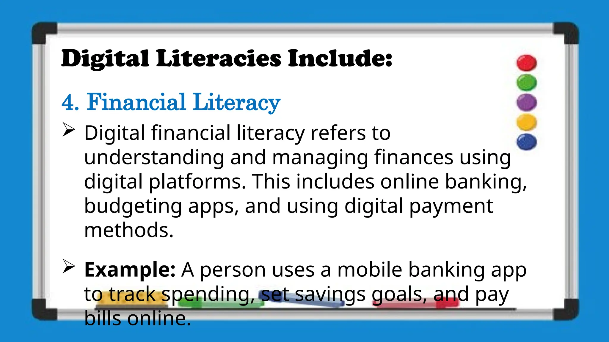 Digital Literacies Include:
4. Financial Literacy
 Digital financial literacy refers to
understanding and managing finances using
digital platforms. This includes online banking,
budgeting apps, and using digital payment
methods.
 Example: A person uses a mobile banking app
to track spending, set savings goals, and pay
bills online.
 