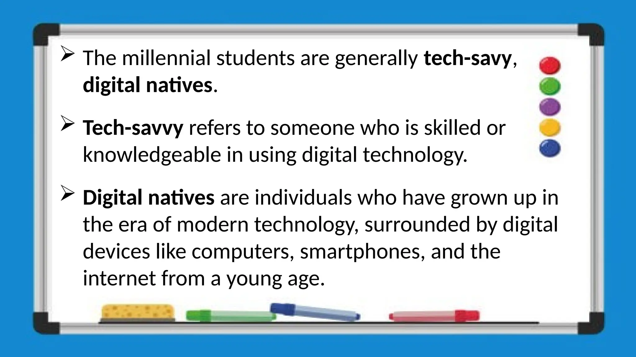  The millennial students are generally tech-savy,
digital natives.
 Tech-savvy refers to someone who is skilled or
knowledgeable in using digital technology.
 Digital natives are individuals who have grown up in
the era of modern technology, surrounded by digital
devices like computers, smartphones, and the
internet from a young age.
 