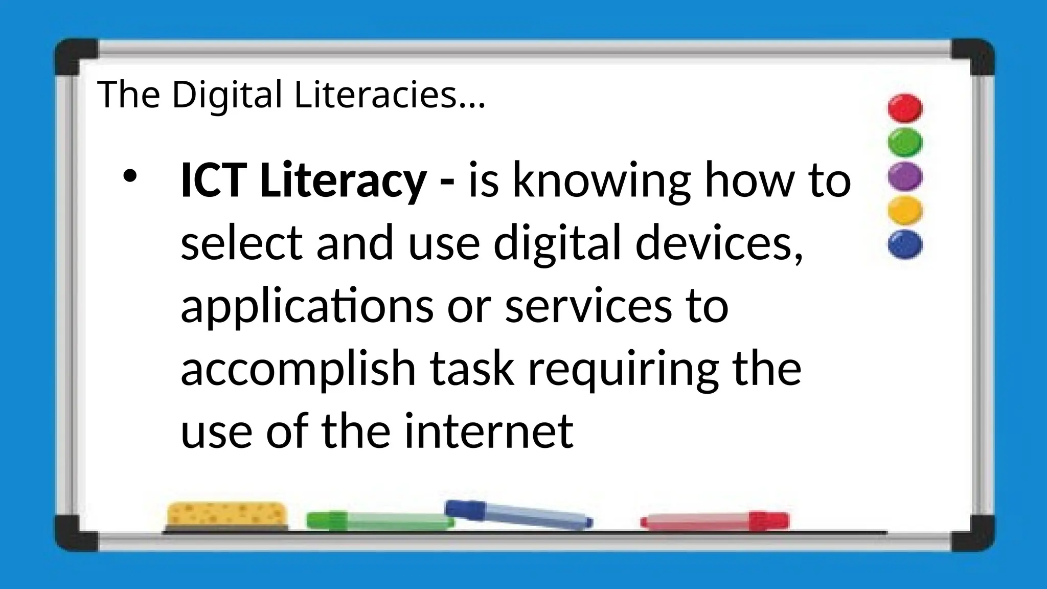 The Digital Literacies…
• ICT Literacy - is knowing how to
select and use digital devices,
applications or services to
accomplish task requiring the
use of the internet
 