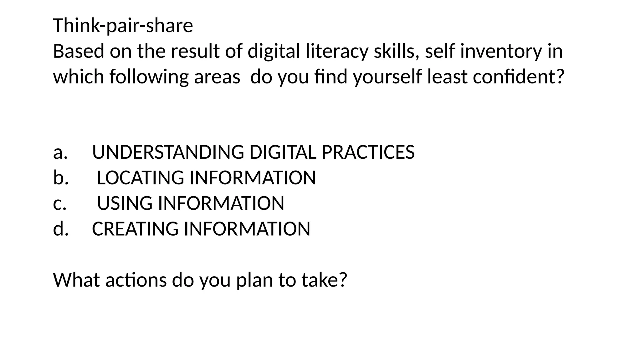 Think-pair-share
Based on the result of digital literacy skills, self inventory in
which following areas do you find yourself least confident?
a. UNDERSTANDING DIGITAL PRACTICES
b. LOCATING INFORMATION
c. USING INFORMATION
d. CREATING INFORMATION
What actions do you plan to take?
 