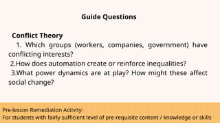 Pre-lesson Remediation Activity:
For students with fairly sufficient level of pre-requisite content / knowledge or skills
Guide Questions
Conflict Theory
1. Which groups (workers, companies, government) have
conflicting interests?
2.How does automation create or reinforce inequalities?
3.What power dynamics are at play? How might these affect
social change?
 
