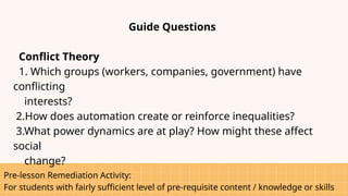 Pre-lesson Remediation Activity:
For students with fairly sufficient level of pre-requisite content / knowledge or skills
Guide Questions
Conflict Theory
1. Which groups (workers, companies, government) have
conflicting
interests?
2.How does automation create or reinforce inequalities?
3.What power dynamics are at play? How might these affect
social
change?
 