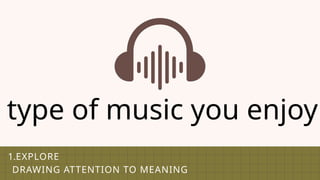 1.EXPLORE
DRAWING ATTENTION TO MEANING
type of music you enjoy
 