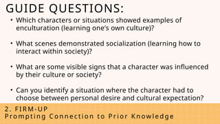 • Which characters or situations showed examples of
enculturation (learning one's own culture)?
• What scenes demonstrated socialization (learning how to
interact within society)?
• What are some visible signs that a character was influenced
by their culture or society?
• Can you identify a situation where the character had to
choose between personal desire and cultural expectation?
2 . F I R M - U P
P ro m p t i n g C o n n e c t i o n t o P r i o r K n ow l e d g e
GUIDE QUESTIONS:
 