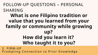 What is one Filipino tradition or
value that you learned from your
family or community while growing
up?
How did you learn it?
Who taught it to you?
2 . F I R M - U P
P ro m p t i n g C o n n e c t i o n t o P r i o r K n ow l e d g e
FOLLOW-UP QUESTIONS – PERSONAL
SHARING
 