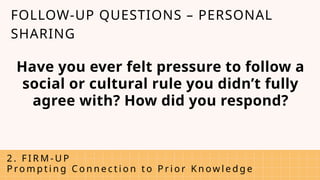 Have you ever felt pressure to follow a
social or cultural rule you didn’t fully
agree with? How did you respond?
2 . F I R M - U P
P ro m p t i n g C o n n e c t i o n t o P r i o r K n ow l e d g e
FOLLOW-UP QUESTIONS – PERSONAL
SHARING
 