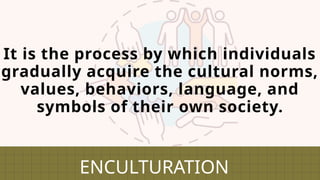 It is the process by which individuals
gradually acquire the cultural norms,
values, behaviors, language, and
symbols of their own society.
ENCULTURATION
 