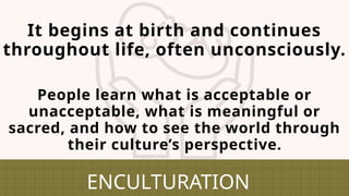 It begins at birth and continues
throughout life, often unconsciously.
ENCULTURATION
People learn what is acceptable or
unacceptable, what is meaningful or
sacred, and how to see the world through
their culture’s perspective.
 