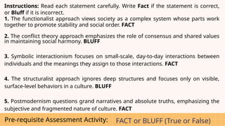 Pre-requisite Assessment Activity: FACT or BLUFF (True or False)
Instructions: Read each statement carefully. Write Fact if the statement is correct,
or Bluff if it is incorrect.
1. The functionalist approach views society as a complex system whose parts work
together to promote stability and social order. FACT
2. The conflict theory approach emphasizes the role of consensus and shared values
in maintaining social harmony. BLUFF
3. Symbolic interactionism focuses on small-scale, day-to-day interactions between
individuals and the meanings they assign to those interactions. FACT
4. The structuralist approach ignores deep structures and focuses only on visible,
surface-level behaviors in a culture. BLUFF
5. Postmodernism questions grand narratives and absolute truths, emphasizing the
subjective and fragmented nature of culture. FACT
 