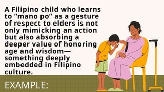A Filipino child who learns
to “mano po” as a gesture
of respect to elders is not
only mimicking an action
but also absorbing a
deeper value of honoring
age and wisdom—
something deeply
embedded in Filipino
culture.
EXAMPLE:
 