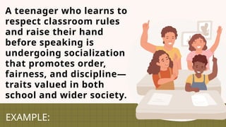 A teenager who learns to
respect classroom rules
and raise their hand
before speaking is
undergoing socialization
that promotes order,
fairness, and discipline—
traits valued in both
school and wider society.
EXAMPLE:
 