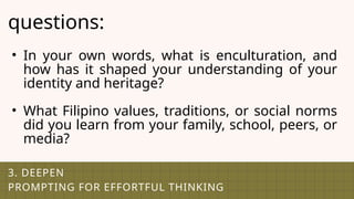 3. DEEPEN
PROMPTING FOR EFFORTFUL THINKING
questions:
• In your own words, what is enculturation, and
how has it shaped your understanding of your
identity and heritage?
• What Filipino values, traditions, or social norms
did you learn from your family, school, peers, or
media?
 