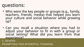 3. DEEPEN
PROMPTING FOR EFFORTFUL THINKING
questions:
• Who were the key people or groups (e.g., family,
teachers, friends, media) that helped you learn
your culture and social behavior while growing
up?
• Can you recall a situation where you had to
adjust your behavior to fit in with a group or
social setting? What did you learn from that
experience?
 