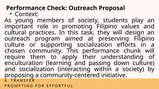 4 . T R A N S F E R
P R O M P T I N G F O R E F F O R T F U L
Performance Check: Outreach Proposal
• Context:
As young members of society, students play an
important role in promoting Filipino values and
cultural practices. In this task, they will design an
outreach program aimed at preserving Filipino
culture or supporting socialization efforts in a
chosen community. This performance chunk will
require them to apply their understanding of
enculturation (learning and passing down culture)
and socialization (interacting within a society) by
proposing a community-centered initiative.
 
