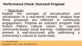 4 . T R A N S F E R
P R O M P T I N G F O R E F F O R T F U L
Performance Check: Outreach Proposal
• Objectives:
Explain the concepts of enculturation and
socialization in a real-world context.- Analyze how
these processes are reflected in community
engagement.- Propose an outreach program that
fosters Filipino cultural values or supports
community-based social learning.- Collaborate and
present a well-structured plan addressing a
community's cultural or social need.
 