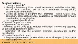 4 . T R A N S F E R
P R O M P T I N G F O R E F F O R T F U L
Task Instructions:
• Form groups of 4–5.
• Identify a community issue related to culture or social behavior (e.g.,
loss of local traditions, lack of social awareness among youth,
disconnected communities).
• Design an outreach program that promotes Filipino values (e.g.,
bayanihan, pakikipagkapwa-tao, paggalang sa nakatatanda) through
enculturation or socialization.
• our proposal should include:
- Title and Target Community
- Objectives of the Program
- Activities to be Done (e.g., cultural workshops, storytelling sessions,
youth camps, community games)
- Explanation of how the program promotes enculturation and/or
socialization
- Expected impact/outcomes
• Prepare a presentation (poster, slideshow, or video pitch) to propose
your outreach to the class.
 