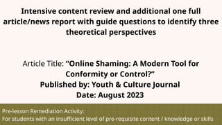 Pre-lesson Remediation Activity:
For students with an insufficient level of pre-requisite content / knowledge or skills
Intensive content review and additional one full
article/news report with guide questions to identify three
theoretical perspectives
Article Title: “Online Shaming: A Modern Tool for
Conformity or Control?”
Published by: Youth & Culture Journal
Date: August 2023
 