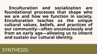 SYNTHESIS:
Enculturation and socialization are
foundational processes that shape who
we are and how we function in society.
Enculturation teaches us the unique
cultural values, beliefs, and practices of
our community—often unconsciously and
from an early age—allowing us to inherit
and sustain our cultural identity.
 