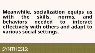 SYNTHESIS:
Meanwhile, socialization equips us
with the skills, norms, and
behaviors needed to interact
effectively with others and adapt to
various social settings.
 