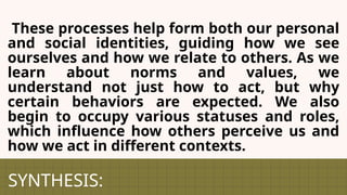 SYNTHESIS:
These processes help form both our personal
and social identities, guiding how we see
ourselves and how we relate to others. As we
learn about norms and values, we
understand not just how to act, but why
certain behaviors are expected. We also
begin to occupy various statuses and roles,
which influence how others perceive us and
how we act in different contexts.
 