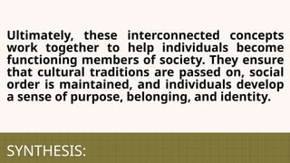 SYNTHESIS:
Ultimately, these interconnected concepts
work together to help individuals become
functioning members of society. They ensure
that cultural traditions are passed on, social
order is maintained, and individuals develop
a sense of purpose, belonging, and identity.
 