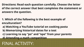 FINAL ACTIVITY:
Directions: Read each question carefully. Choose the letter
of the correct answer that best completes the statement or
answers the question.
1. Which of the following is the best example of
enculturation?
a) Watching a YouTube tutorial on cooking pasta
b) Memorizing historical dates for a test
c) Learning to say “po” and “opo” from your parents
d) Attending a math competition
 