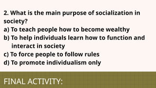 FINAL ACTIVITY:
2. What is the main purpose of socialization in
society?
a) To teach people how to become wealthy
b) To help individuals learn how to function and
interact in society
c) To force people to follow rules
d) To promote individualism only
 