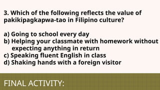 FINAL ACTIVITY:
3. Which of the following reflects the value of
pakikipagkapwa-tao in Filipino culture?
a) Going to school every day
b) Helping your classmate with homework without
expecting anything in return
c) Speaking fluent English in class
d) Shaking hands with a foreign visitor
 