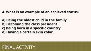 FINAL ACTIVITY:
4. What is an example of an achieved status?
a) Being the oldest child in the family
b) Becoming the class president
c) Being born in a specific country
d) Having a certain skin color
 