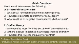 Pre-lesson Remediation Activity:
For students with an insufficient level of pre-requisite content / knowledge or skills
Guide Questions:
Use the article to answer the following:
A. Structural Functionalism
1. What social function might online shaming serve?
2. How does it promote conformity or social order?
3. What could be its negative consequences (dysfunctions)?
B. Conflict Theory
1. Who benefits most from the existence of online shaming?
2. Is there a power imbalance in who gets shamed and why?
3. How does this relate to inequality or control?
 