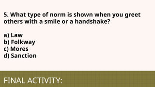 FINAL ACTIVITY:
5. What type of norm is shown when you greet
others with a smile or a handshake?
a) Law
b) Folkway
c) Mores
d) Sanction
 