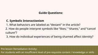 Pre-lesson Remediation Activity:
For students with an insufficient level of pre-requisite content / knowledge or skills
Guide Questions:
C. Symbolic Interactionism
1. What behaviors are labeled as “deviant” in the article?
2. How do people interpret symbols like “likes,” “shares,” and “cancel
culture”?
3. How do individual experiences of being shamed affect identity?
 