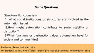 Pre-lesson Remediation Activity:
For students with fairly sufficient level of pre-requisite content / knowledge or skills
Guide Questions
Structural Functionalism
1. What social institutions or structures are involved in the
automation issue?
2.How might automation contribute to social stability or
disruption?
3.What functions or dysfunctions does automation have for
society and communities?
 