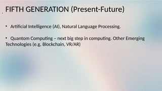FIFTH GENERATION (Present-Future)
• Artificial Intelligence (AI), Natural Language Processing.
• Quantom Computing – next big step in computing. Other Emerging
Technologies (e.g, Blockchain, VR/AR)
.
 