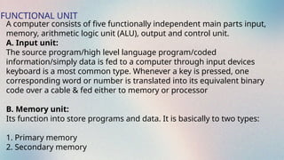 FUNCTIONAL UNIT
A computer consists of five functionally independent main parts input,
memory, arithmetic logic unit (ALU), output and control unit.
A. Input unit:
The source program/high level language program/coded
information/simply data is fed to a computer through input devices
keyboard is a most common type. Whenever a key is pressed, one
corresponding word or number is translated into its equivalent binary
code over a cable & fed either to memory or processor
B. Memory unit:
Its function into store programs and data. It is basically to two types:
1. Primary memory
2. Secondary memory
 